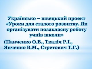 Українсько – швецький проект
«Уроки для сталого розвитку. Як
організувати позакласну роботу
учнів школи»
(Панченко О.В., Ткаліч Р.І.,
Янченко В.М., Стретович Т.Г.)
 