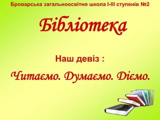 Броварська загальноосвітня школа I-III ступенів №2
Бібліотека
Наш девіз :
Читаємо. Думаємо. Діємо.
 
