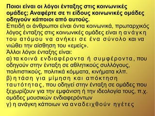 Ποιοι είναι οι λόγοι ένταξης στις κοινωνικές
ομάδες; Αναφέρτε σε τι είδους κοινωνικές ομάδες
οδηγούν κάποιοι από αυτούς.
Επειδή οι άνθρωποι είναι όντα κοινωνικά, πρωταρχικός
λόγος ένταξης στις κοινωνικές ομάδες είναι η ανάγκη
του ατόμου να ανήκει σε ένα σύνολο και να
νιώθει την αίσθηση του «εμείς».
Άλλοι λόγοι ένταξης είναι:
α) τα κοινά ενδιαφέροντα ή συμφέροντα , που
οδηγούν στην ένταξη σε αθλητικούς συλλόγους,
πολιτιστικούς, πολιτικά κόμματα, κινήματα κλπ.
β) η τάση για μίμηση και απόκτηση
ταυτότητας, που οδηγεί στην ένταξη σε ομάδες που
ξεχωρίζουν για την εμφάνιση ή την ιδεολογία τους, π.χ.
ομάδες μουσικών ενδιαφερόντων
γ) η ανάγκη κάποιων να αναδειχθούν ηγέτες
 