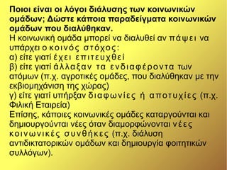 Ποιοι είναι οι λόγοι διάλυσης των κοινωνικών
ομάδων; Δώστε κάποια παραδείγματα κοινωνικών
ομάδων που διαλύθηκαν.
Η κοινωνική ομάδα μπορεί να διαλυθεί αν πάψει να
υπάρχει ο κοινός στόχος:
α) είτε γιατί έχει επιτευχθεί
β) είτε γιατί άλλαξαν τα ενδιαφέροντα των
ατόμων (π.χ. αγροτικές ομάδες, που διαλύθηκαν με την
εκβιομηχάνιση της χώρας)
γ) είτε γιατί υπήρξαν διαφωνίες ή αποτυχίες (π.χ.
Φιλική Εταιρεία)
Επίσης, κάποιες κοινωνικές ομάδες καταργούνται και
δημιουργούνται νέες όταν διαμορφώνονται νέες
κοινωνικές συνθήκες (π.χ. διάλυση
αντιδικτατορικών ομάδων και δημιουργία φοιτητικών
συλλόγων).
 