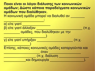 Ποιοι είναι οι λόγοι διάλυσης των κοινωνικών
ομάδων; Δώστε κάποια παραδείγματα κοινωνικών
ομάδων που διαλύθηκαν.
Η κοινωνική ομάδα μπορεί να διαλυθεί αν _______
____________________:
α) είτε γιατί ______________
β) είτε γιατί άλλαξαν _______________________ (π.χ.
________ ομάδες, που διαλύθηκαν με την
_____________________)
γ) είτε γιατί υπήρξαν __________________ (π.χ.
_____________)
Επίσης, κάποιες κοινωνικές ομάδες καταργούνται και
__________________ όταν ________________
________________ (π.χ. διάλυση _______________
___________και δημιουργία _________________).
 