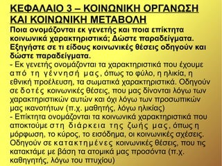ΚΕΦΑΛΑΙΟ 3 – ΚΟΙΝΩΝΙΚΗ ΟΡΓΑΝΩΣΗ
ΚΑΙ ΚΟΙΝΩΝΙΚΗ ΜΕΤΑΒΟΛΗ
Ποια ονομάζονται εκ γενετής και ποια επίκτητα
κοινωνικά χαρακτηριστικά; Δώστε παραδείγματα.
Εξηγήστε σε τι είδους κοινωνικές θέσεις οδηγούν και
δώστε παραδείγματα.
- Εκ γενετής ονομάζονται τα χαρακτηριστικά που έχουμε
από τη γέννησή μας , όπως το φύλο, η ηλικία, η
εθνική προέλευση, τα σωματικά χαρακτηριστικά. Οδηγούν
σε δοτές κοινωνικές θέσεις, που μας δίνονται λόγω των
χαρακτηριστικών αυτών και όχι λόγω των προσωπικών
μας ικανοτήτων (π.χ. μαθητής, λόγω ηλικίας)
- Επίκτητα ονομάζονται τα κοινωνικά χαρακτηριστικά που
αποκτούμε στη διάρκεια της ζωής μας , όπως η
μόρφωση, το κύρος, το εισόδημα, οι κοινωνικές σχέσεις.
Οδηγούν σε κατακτημένες κοινωνικές θέσεις, που τις
κατακτάμε με βάση τα ατομικά μας προσόντα (π.χ.
καθηγητής, λόγω του πτυχίου)
 