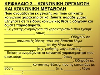 ΚΕΦΑΛΑΙΟ 3 – ΚΟΙΝΩΝΙΚΗ ΟΡΓΑΝΩΣΗ
ΚΑΙ ΚΟΙΝΩΝΙΚΗ ΜΕΤΑΒΟΛΗ
Ποια ονομάζονται εκ γενετής και ποια επίκτητα
κοινωνικά χαρακτηριστικά; Δώστε παραδείγματα.
Εξηγήστε σε τι είδους κοινωνικές θέσεις οδηγούν και
δώστε παραδείγματα.
- Εκ γενετής ονομάζονται τα χαρακτηριστικά που έχουμε
_______________, όπως ____________________
_________________________________. Οδηγούν σε
______ κοινωνικές θέσεις, που μας δίνονται λόγω
_____________________ και όχι λόγω των __________
________________ (π.χ. μαθητής, λόγω ηλικίας)
- Επίκτητα ονομάζονται τα κοινωνικά χαρακτηριστικά που
αποκτούμε ____________________, όπως __________
___________________________________. Οδηγούν σε
______________ κοινωνικές θέσεις, που τις κατακτάμε με
βάση _____________________ (π.χ. ________, λόγω
_________)
 