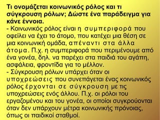 Τι ονομάζεται κοινωνικός ρόλος και τι
σύγκρουση ρόλων; Δώστε ένα παράδειγμα για
κάνε έννοια.
- Κοινωνικός ρόλος είναι η συμπεριφορά που
οφείλει να έχει το άτομο, που κατέχει μια θέση σε
μια κοινωνική ομάδα, απέναντι στα άλλα
άτομα. Π.χ. η συμπεριφορά που περιμένουμε από
ένα γονέα, δηλ. να παρέχει στα παιδιά του αγάπη,
ασφάλεια, φροντίδα για το μέλλον.
- Σύγκρουση ρόλων υπάρχει όταν οι
υποχρεώσεις που συνεπάγεται ένας κοινωνικός
ρόλος έρχονται σε σύγκρουση με τις
υποχρεώσεις ενός άλλου. Π.χ. οι ρόλοι του
εργαζομένου και του γονέα, οι οποίοι συγκρούονται
όταν δεν υπάρχουν μέτρα κοινωνικής πρόνοιας,
όπως οι παιδικοί σταθμοί.
 