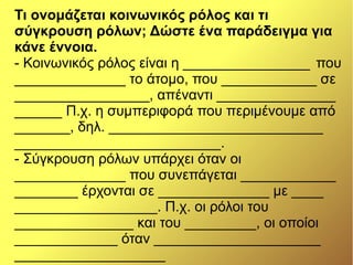 Τι ονομάζεται κοινωνικός ρόλος και τι
σύγκρουση ρόλων; Δώστε ένα παράδειγμα για
κάνε έννοια.
- Κοινωνικός ρόλος είναι η ________________ που
______________ το άτομο, που ____________ σε
_________________, απέναντι _______________
______ Π.χ. η συμπεριφορά που περιμένουμε από
_______, δηλ. ___________________________
__________________________.
- Σύγκρουση ρόλων υπάρχει όταν οι
______________ που συνεπάγεται ____________
________ έρχονται σε ______________ με ____
__________________. Π.χ. οι ρόλοι του
_______________ και του _________, οι οποίοι
_____________ όταν _____________________
___________________
 