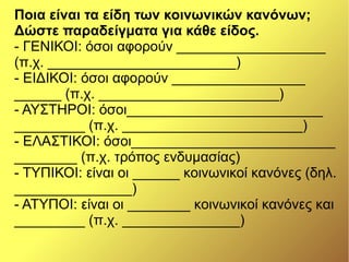 Ποια είναι τα είδη των κοινωνικών κανόνων;
Δώστε παραδείγματα για κάθε είδος.
- ΓΕΝΙΚΟΙ: όσοι αφορούν ___________________
(π.χ. ________________________)
- ΕΙΔΙΚΟΙ: όσοι αφορούν _________________
______ (π.χ. _______________________)
- ΑΥΣΤΗΡΟΙ: όσοι_________________________
_________ (π.χ. _______________________)
- ΕΛΑΣΤΙΚΟΙ: όσοι__________________________
________ (π.χ. τρόπος ενδυμασίας)
- ΤΥΠΙΚΟΙ: είναι οι ______ κοινωνικοί κανόνες (δηλ.
_______________)
- ΑΤΥΠΟΙ: είναι οι ________ κοινωνικοί κανόνες και
_________ (π.χ. _______________)
 