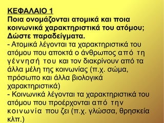 ΚΕΦΑΛΑΙΟ 1
Ποια ονομάζονται ατομικά και ποια
κοινωνικά χαρακτηριστικά του ατόμου;
Δώστε παραδείγματα.
- Ατομικά λέγονται τα χαρακτηριστικά του
ατόμου που αποκτά ο άνθρωπος από τη
γέννησή του και τον διακρίνουν από τα
άλλα μέλη της κοινωνίας (π.χ. σώμα,
πρόσωπο και άλλα βιολογικά
χαρακτηριστικά)
- Κοινωνικά λέγονται τα χαρακτηριστικά του
ατόμου που προέρχονται από την
κοινωνία που ζει (π.χ. γλώσσα, θρησκεία
κλπ.)
 