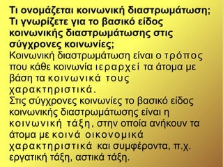 Τι ονομάζεται κοινωνική διαστρωμάτωση;
Τι γνωρίζετε για το βασικό είδος
κοινωνικής διαστρωμάτωσης στις
σύγχρονες κοινωνίες;
Κοινωνική διαστρωμάτωση είναι ο τρόπος
που κάθε κοινωνία ιεραρχεί τα άτομα με
βάση τα κοινωνικά τους
χαρακτηριστικά.
Στις σύγχρονες κοινωνίες το βασικό είδος
κοινωνικής διαστρωμάτωσης είναι η
κοινωνική τάξη, στην οποία ανήκουν τα
άτομα με κοινά οικονομικά
χαρακτηριστικά και συμφέροντα, π.χ.
εργατική τάξη, αστικά τάξη.
 