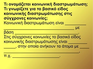 Τι ονομάζεται κοινωνική διαστρωμάτωση;
Τι γνωρίζετε για το βασικό είδος
κοινωνικής διαστρωμάτωσης στις
σύγχρονες κοινωνίες;
Κοινωνική διαστρωμάτωση είναι _________
______________________________ με
βάση ___________________________.
Στις σύγχρονες κοινωνίες το βασικό είδος
κοινωνικής διαστρωμάτωσης είναι ________
_____, στην οποία ανήκουν τα άτομα με ____
________________________________,
π.χ. ____________________.
 