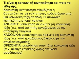 Τι είναι η κοινωνική κινητικότητα και ποια τα
είδη της;
Κοινωνική κινητικότητα ονομάζεται η
δυνατότητα μετακίνησης ενός ατόμου από
μια κοινωνική τάξη σε άλλη. Η κοινωνική
κινητικότητα μπορεί να είναι:
ΑΝΟΔΙΚΗ: μετακίνηση σε ανώτερη κοινωνική
τάξη (π.χ. από φοιτητής εργαζόμενος με την
απόκτηση πτυχίου)
ΚΑΘΟΔΙΚΗ: μετακίνηση σε κατώτερη κοινωνική
τάξη (π.χ. από εργαζόμενος άνεργος με την
απώλεια εργασίας)
ΟΡΙΖΟΝΤΙΑ: μετακίνηση στην ίδια κοινωνική τάξη
(π.χ. αλλαγή εργασίας χωρίς απώλεια
εισοδήματος)
 