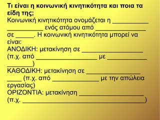 Τι είναι η κοινωνική κινητικότητα και ποια τα
είδη της;
Κοινωνική κινητικότητα ονομάζεται η __________
__________ ενός ατόμου από ______________
σε _____. Η κοινωνική κινητικότητα μπορεί να
είναι:
ΑΝΟΔΙΚΗ: μετακίνηση σε _________________
(π.χ. από _________________ με ___________
_______)
ΚΑΘΟΔΙΚΗ: μετακίνηση σε _______________
____ (π.χ. από _____________ με την απώλεια
εργασίας)
ΟΡΙΖΟΝΤΙΑ: μετακίνηση __________________
(π.χ. __________________________________)
 