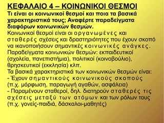 ΚΕΦΑΛΑΙΟ 4 – ΚΟΙΝΩΝΙΚΟΙ ΘΕΣΜΟΙ
Τι είναι οι κοινωνικοί θεσμοί και ποια τα βασικά
χαρακτηριστικά τους; Αναφέρτε παραδείγματα
διαφόρων κοινωνικών θεσμών.
Κοινωνικοί θεσμοί είναι οι οργανωμένες και
σταθερές σχέσεις και δραστηριότητες που έχουν σκοπό
να ικανοποιήσουν σημαντικές κοινωνικές ανάγκες .
Παραδείγματα κοινωνικών θεσμών: εκπαιδευτικοί
(σχολεία, πανεπιστήμια), πολιτικοί (κοινοβούλιο),
θρησκευτικοί (εκκλησία) κλπ.
Τα βασικά χαρακτηριστικά των κοινωνικών θεσμών είναι:
- Έχουν σημαντικούς κοινωνικούς σκοπούς
(π.χ. μόρφωση, παραγωγή αγαθών, ασφάλεια)
- Παραμένουν σταθεροί, δηλ. διατηρούν σταθερές τις
σχέσεις μεταξύ των ατόμων και των ρόλων τους
(π.χ. γονείς-παιδιά, δάσκαλοι-μαθητές)
 