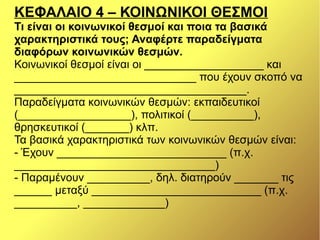 ΚΕΦΑΛΑΙΟ 4 – ΚΟΙΝΩΝΙΚΟΙ ΘΕΣΜΟΙ
Τι είναι οι κοινωνικοί θεσμοί και ποια τα βασικά
χαρακτηριστικά τους; Αναφέρτε παραδείγματα
διαφόρων κοινωνικών θεσμών.
Κοινωνικοί θεσμοί είναι οι ___________________ και
_____________________________ που έχουν σκοπό να
_____________________________________.
Παραδείγματα κοινωνικών θεσμών: εκπαιδευτικοί
(__________________), πολιτικοί (__________),
θρησκευτικοί (_______) κλπ.
Τα βασικά χαρακτηριστικά των κοινωνικών θεσμών είναι:
- Έχουν ___________________________ (π.χ.
________________________________)
- Παραμένουν __________, δηλ. διατηρούν _______ τις
______ μεταξύ ___________________________ (π.χ.
__________, _____________)
 