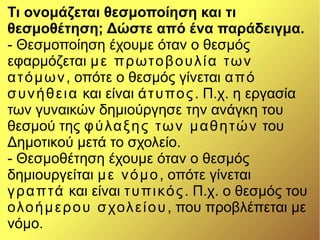 Τι ονομάζεται θεσμοποίηση και τι
θεσμοθέτηση; Δώστε από ένα παράδειγμα.
- Θεσμοποίηση έχουμε όταν ο θεσμός
εφαρμόζεται με πρωτοβουλία των
ατόμων, οπότε ο θεσμός γίνεται από
συνήθεια και είναι άτυπος. Π.χ. η εργασία
των γυναικών δημιούργησε την ανάγκη του
θεσμού της φύλαξης των μαθητών του
Δημοτικού μετά το σχολείο.
- Θεσμοθέτηση έχουμε όταν ο θεσμός
δημιουργείται με νόμο, οπότε γίνεται
γραπτά και είναι τυπικός. Π.χ. ο θεσμός του
ολοήμερου σχολείου, που προβλέπεται με
νόμο.
 