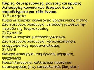 Κύριες, δευτερεύουσες, φανερές και κρυφές
λειτουργίες κοινωνικών θεσμών: δώστε
παραδείγματα για κάθε έννοια.
1) Εκκλησία
Κύρια λειτουργία: καλλιέργεια θρησκευτικής πίστης
Δευτερεύουσα λειτουργία: μετάδοση γνώσεων την
περίοδο της Τουρκοκρατίας
2) Σχολείο
Κύρια λειτουργία: μετάδοση γνώσεων
Δευτερεύουσα λειτουργία: κοινωνικοποίηση,
επαγγελματικός προσανατολισμός
3) ΜΜΕ
Φανερή λειτουργία: ενημέρωση, μόρφωση,
ψυχαγωγία
Κρυφή λειτουργία: καλλιέργεια προτύπων
συμπεριφοράς (π.χ. καταναλωτικά, βίας κλπ.)
 