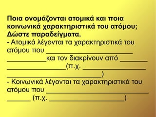 Ποια ονομάζονται ατομικά και ποια
κοινωνικά χαρακτηριστικά του ατόμου;
Δώστε παραδείγματα.
- Ατομικά λέγονται τα χαρακτηριστικά του
ατόμου που ______________________
__________και τον διακρίνουν από _______
_______________(π.χ. ________________
________________________)
- Κοινωνικά λέγονται τα χαρακτηριστικά του
ατόμου που __________________________
______ (π.χ. ___________________)
 