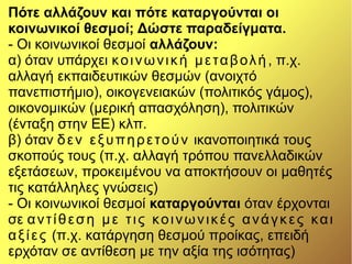 Πότε αλλάζουν και πότε καταργούνται οι
κοινωνικοί θεσμοί; Δώστε παραδείγματα.
- Οι κοινωνικοί θεσμοί αλλάζουν:
α) όταν υπάρχει κοινωνική μεταβολή, π.χ.
αλλαγή εκπαιδευτικών θεσμών (ανοιχτό
πανεπιστήμιο), οικογενειακών (πολιτικός γάμος),
οικονομικών (μερική απασχόληση), πολιτικών
(ένταξη στην ΕΕ) κλπ.
β) όταν δεν εξυπηρετούν ικανοποιητικά τους
σκοπούς τους (π.χ. αλλαγή τρόπου πανελλαδικών
εξετάσεων, προκειμένου να αποκτήσουν οι μαθητές
τις κατάλληλες γνώσεις)
- Οι κοινωνικοί θεσμοί καταργούνται όταν έρχονται
σε αντίθεση με τις κοινωνικές ανάγκες και
αξίες (π.χ. κατάργηση θεσμού προίκας, επειδή
ερχόταν σε αντίθεση με την αξία της ισότητας)
 