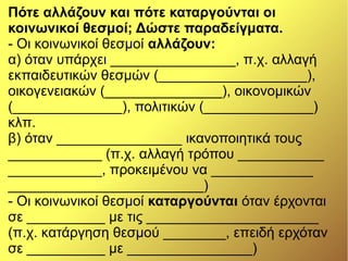 Πότε αλλάζουν και πότε καταργούνται οι
κοινωνικοί θεσμοί; Δώστε παραδείγματα.
- Οι κοινωνικοί θεσμοί αλλάζουν:
α) όταν υπάρχει ________________, π.χ. αλλαγή
εκπαιδευτικών θεσμών (___________________),
οικογενειακών (_______________), οικονομικών
(______________), πολιτικών (______________)
κλπ.
β) όταν ________________ ικανοποιητικά τους
____________ (π.χ. αλλαγή τρόπου ___________
____________, προκειμένου να _____________
_________________________)
- Οι κοινωνικοί θεσμοί καταργούνται όταν έρχονται
σε __________ με τις ______________________
(π.χ. κατάργηση θεσμού ________, επειδή ερχόταν
σε __________ με ________________)
 