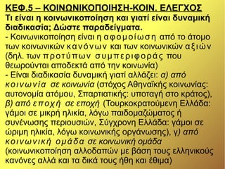ΚΕΦ.5 – ΚΟΙΝΩΝΙΚΟΠΟΙΗΣΗ-ΚΟΙΝ. ΕΛΕΓΧΟΣ
Τι είναι η κοινωνικοποίηση και γιατί είναι δυναμική
διαδικασία; Δώστε παραδείγματα.
- Κοινωνικοποίηση είναι η αφομοίωση από το άτομο
των κοινωνικών κανόνων και των κοινωνικών αξιών
(δηλ. των προτύπων συμπεριφοράς που
θεωρούνται αποδεκτά από την κοινωνία)
- Είναι διαδικασία δυναμική γιατί αλλάζει: α) από
κοινωνία σε κοινωνία (στόχος Αθηναϊκής κοινωνίας:
αυτονομία ατόμου, Σπαρτιατικής: υποταγή στο κράτος),
β) από εποχή σε εποχή (Τουρκοκρατούμενη Ελλάδα:
γάμοι σε μικρή ηλικία, λόγω παιδομαζώματος ή
συνένωσης περιουσιών, Σύγχρονη Ελλάδα: γάμοι σε
ώριμη ηλικία, λόγω κοινωνικής οργάνωσης), γ) από
κοινωνική ομάδα σε κοινωνική ομάδα
(κοινωνικοποίηση αλλοδαπών με βάση τους ελληνικούς
κανόνες αλλά και τα δικά τους ήθη και έθιμα)
 