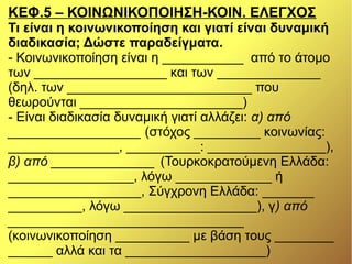 ΚΕΦ.5 – ΚΟΙΝΩΝΙΚΟΠΟΙΗΣΗ-ΚΟΙΝ. ΕΛΕΓΧΟΣ
Τι είναι η κοινωνικοποίηση και γιατί είναι δυναμική
διαδικασία; Δώστε παραδείγματα.
- Κοινωνικοποίηση είναι η ___________ από το άτομο
των __________________ και των ______________
(δηλ. των _________________________ που
θεωρούνται ______________________)
- Είναι διαδικασία δυναμική γιατί αλλάζει: α) από
__________________ (στόχος _________ κοινωνίας:
_______________, __________: ________________),
β) από ______________ (Τουρκοκρατούμενη Ελλάδα:
_________________, λόγω _____________ ή
__________________, Σύγχρονη Ελλάδα: _______
__________, λόγω __________________), γ) από
________________________________
(κοινωνικοποίηση __________ με βάση τους ________
______ αλλά και τα ___________________)
 