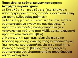 Ποιοι είναι οι τρόποι κοινωνικοποίησης;
Αναφέρτε παραδείγματα.
α) Εντολές και συστάσεις (π.χ. έπαινος ή
παρατήρηση γονέα προς το παιδί, εντολή διευθυντή
για τρόπο ενδυμασίας μαθητών)
β) Ταύτιση με κοινωνικά πρότυπα , ώστε οι
συμπεριφορές να γίνουν πιο ομοιόμορφες. Τα
πρότυπα είναι πολλές φορές αντιφατικά (π.χ.
καταναλωτικά πρότυπα από ΜΜΕ, αντικαταλανωτικά
πρότυπα από σχολικά βιβλία)
γ) Κοινωνική κριτική: είναι είτε η άτυπη
έκφραση της κοινής γνώμης προς το πρόσωπό μας
(π.χ. σχόλια, κουτσομπολιό), είτε η τυπική (π.χ.
έπαινος ή ποινή). Ο βαθμός που επηρεάζει τη
συμπεριφορά μας εξαρτάται από το πόσο δημόσια
και σημαντική είναι.
 