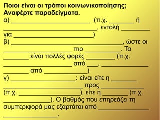 Ποιοι είναι οι τρόποι κοινωνικοποίησης;
Αναφέρτε παραδείγματα.
α) ______________________ (π.χ. _______ ή
__________________________, εντολή ________
για ______________________)
β) _______________________________, ώστε οι
___________________ πιο __________. Τα
_______ είναι πολλές φορές ________ (π.χ.
___________________ από ___, _____________
_______ από ____________)
γ) __________________: είναι είτε η _______
______________________ προς ____________
(π.χ. _________________), είτε η _______ (π.χ.
_____________). Ο βαθμός που επηρεάζει τη
συμπεριφορά μας εξαρτάται από ______________
_______________.
 