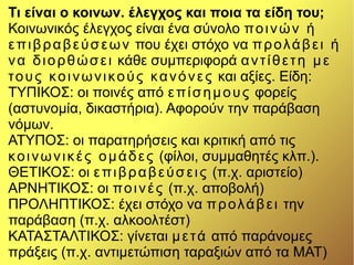 Τι είναι ο κοινων. έλεγχος και ποια τα είδη του;
Κοινωνικός έλεγχος είναι ένα σύνολο ποινών ή
επιβραβεύσεων που έχει στόχο να προλάβει ή
να διορθώσει κάθε συμπεριφορά αντίθετη με
τους κοινωνικούς κανόνες και αξίες. Είδη:
ΤΥΠΙΚΟΣ: οι ποινές από επίσημους φορείς
(αστυνομία, δικαστήρια). Αφορούν την παράβαση
νόμων.
ΑΤΥΠΟΣ: οι παρατηρήσεις και κριτική από τις
κοινωνικές ομάδες (φίλοι, συμμαθητές κλπ.).
ΘΕΤΙΚΟΣ: οι επιβραβεύσεις (π.χ. αριστείο)
ΑΡΝΗΤΙΚΟΣ: οι ποινές (π.χ. αποβολή)
ΠΡΟΛΗΠΤΙΚΟΣ: έχει στόχο να προλάβει την
παράβαση (π.χ. αλκοολτέστ)
ΚΑΤΑΣΤΑΛΤΙΚΟΣ: γίνεται μετά από παράνομες
πράξεις (π.χ. αντιμετώπιση ταραξιών από τα ΜΑΤ)
 