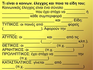 Τι είναι ο κοινων. έλεγχος και ποια τα είδη του;
Κοινωνικός έλεγχος είναι ένα σύνολο __________
_______________ που έχει στόχο να _________ ή
_____________ κάθε συμπεριφορά ____________
_________________________ και _____. Είδη:
ΤΥΠΙΚΟΣ: οι ποινές από ___________ φορείς
(__________________). Αφορούν την ________
______.
ΑΤΥΠΟΣ: οι ___________ και ______ από τις
__________________ (____, ____________ κλπ.).
ΘΕΤΙΚΟΣ: οι _______________ (π.χ. ________)
ΑΡΝΗΤΙΚΟΣ: οι _______ (π.χ. _________)
ΠΡΟΛΗΠΤΙΚΟΣ: έχει στόχο να ___________ την
________ (π.χ. _________)
ΚΑΤΑΣΤΑΛΤΙΚΟΣ: γίνεται ____ από ________
______ (π.χ. ____________________________)
 