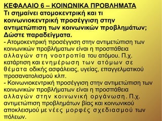 ΚΕΦΑΛΑΙΟ 6 – ΚΟΙΝΩΝΙΚΑ ΠΡΟΒΛΗΜΑΤΑ
Τι σημαίνει ατομοκεντρική και τι
κοινωνιοκεντρική προσέγγιση στην
αντιμετώπιση των κοινωνικών προβλημάτων;
Δώστε παραδείγματα.
- Ατομοκεντρική προσέγγιση στην αντιμετώπιση των
κοινωνικών προβλήματων είναι η προσπάθεια
αλλαγών στη νοοτροπία του ατόμου. Π.χ.
κατάρτιση και ενημέρωση των ατόμων σε
θέματα οδικής ασφάλειας, υγείας, επαγγελματικού
προσανατολισμού κλπ.
- Κοινωνιοκεντρική προσέγγιση στην αντιμετώπιση των
κοινωνικών προβλήματων είναι η προσπάθεια
αλλαγών στην κοινωνική οργάνωση . Π.χ.
αντιμετώπιση προβλημάτων βίας και κοινωνικού
αποκλεισμού με νέες μορφές σχεδιασμού των
πόλεων.
 