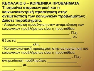 ΚΕΦΑΛΑΙΟ 6 – ΚΟΙΝΩΝΙΚΑ ΠΡΟΒΛΗΜΑΤΑ
Τι σημαίνει ατομοκεντρική και τι
κοινωνιοκεντρική προσέγγιση στην
αντιμετώπιση των κοινωνικών προβλημάτων;
Δώστε παραδείγματα.
- Ατομοκεντρική προσέγγιση στην αντιμετώπιση των
κοινωνικών προβλήματων είναι η προσπάθεια
__________________________________. Π.χ.
___________________________________ σε
θέματα __________________________________
_______________ κλπ.
- Κοινωνιοκεντρική προσέγγιση στην αντιμετώπιση των
κοινωνικών προβλήματων είναι η προσπάθεια
___________________________________ . Π.χ.
αντιμετώπιση προβλημάτων _______________
__________ με ___________________________
______.
 