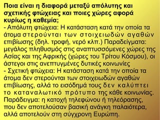 Ποια είναι η διαφορά μεταξύ απόλυτης και
σχετικής φτώχειας και ποιες χώρες αφορά
κυρίως η καθεμία;
- Απόλυτη φτώχεια: Η κατάσταση κατά την οποία τα
άτομα στερούνται των στοιχειωδών αγαθών
επιβίωσης (δηλ. τροφή, νερό κλπ.) Παραδείγματα:
μεγάλος πληθυσμός στις αναπτυσσόμενες χώρες της
Ασίας και της Αφρικής (χώρες του Τρίτου Κόσμου), οι
άστεγοι στις ανεπτυγμένες δυτικές κοινωνίες
- Σχετική φτώχεια: Η κατάσταση κατά την οποία τα
άτομα δεν στερούνται των στοιχειωδών αγαθών
επιβίωσης, αλλά το εισόδημά τους δεν καλύπτει
το καταναλωτικό πρότυπο της κάθε κοινωνίας.
Παράδειγμα: η κατοχή τηλεφώνου ή τηλεόρασης,
που δεν αποτελούσαν βασική ανάγκη παλαιότερα,
αλλά αποτελούν στη σύγχρονη Ευρώπη.
 