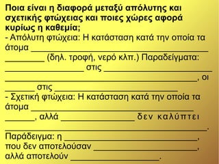 Ποια είναι η διαφορά μεταξύ απόλυτης και
σχετικής φτώχειας και ποιες χώρες αφορά
κυρίως η καθεμία;
- Απόλυτη φτώχεια: Η κατάσταση κατά την οποία τα
άτομα ____________________________________
________ (δηλ. τροφή, νερό κλπ.) Παραδείγματα:
________________ στις ______________________
_______________________________________, οι
______ στις _________________________
- Σχετική φτώχεια: Η κατάσταση κατά την οποία τα
άτομα _________________________________
______, αλλά _______________ δεν καλύπτει
_________________________________________.
Παράδειγμα: η ___________________________,
που δεν αποτελούσαν _____________________,
αλλά αποτελούν __________________.
 
