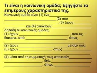 Τι είναι η κοινωνική ομάδα; Εξηγήστε τα
επιμέρους χαρακτηριστικά της.
Κοινωνική ομάδα είναι (1) ένα______________________
___________________________ (2) που
____________________________, (3) έχουν_________
___________ και (4) αποκτούν_____________________
Δηλαδή οι κοινωνικές ομάδες:
(1) έχουν __________________________ , που τις
διακρίνει από ______________________, όπως
__________________________________________
(2) έχουν _________________________ μεταξύ τους
(3) έχουν _________________, όπως _______________
_____________________________________________
(4) μέσα από τη συμμετοχή τους αποκτούν____________
____________________, δηλ._____________________,
____________________, όπως ___________________
 