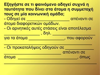 Εξηγήστε σε τι φαινόμενο οδηγεί συχνά η
ταυτότητα που δίνει στα άτομα η συμμετοχή
τους σε μία κοινωνική ομάδα;
- Οδηγεί σε __________________ απέναντι σε
άτομα διαφορετικών ομάδων.
- Οι αρνητικές αυτές στάσεις είναι αποτέλεσμα
_______________ , δηλ. __________________
για τα άτομα _______________, που αφορούν
_____________________________________
- Οι προκαταλήψεις οδηγούν σε ____________
________________________ απέναντι σε
άτομα _________________________, όπως
_______________________________________
 