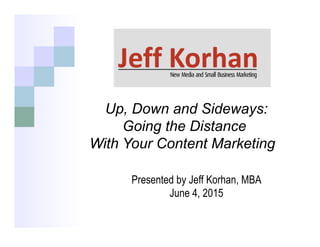 Up, Down and Sideways:
Going the Distance
With Your Content Marketing
	
  
Presented by Jeff Korhan, MBA
June 4, 2015
 