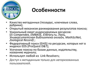 Особенности
• Качество метаданных (тезаурус, ключевые слова,
рубрики);
• Открытый механизм ранжирования результатов поиска;
• Уникальный охват индексируемых ресурсов:
(Ei Compendex, EMBASE, Elibrary.ru, Лань,
Университетская библиотека онлайн, MathSciNet,
Zoological Record) ;
• Федеративный поиск (EHIS) по ресурсам, которых нет в
индексе EDS (ProQuest D&T);
• Усечение поиска по базам данных, издательству,
названию журнала;
• Использует любой из Link Resolvers;
• Доступ к метаданным только для авторизованных
пользователей.
 