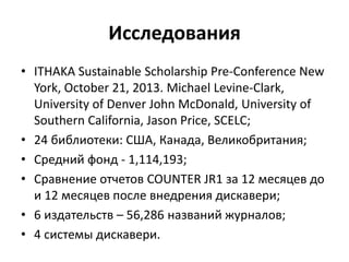 Исследования
• ITHAKA Sustainable Scholarship Pre-Conference New
York, October 21, 2013. Michael Levine-Clark,
University of Denver John McDonald, University of
Southern California, Jason Price, SCELC;
• 24 библиотеки: США, Канада, Великобритания;
• Средний фонд - 1,114,193;
• Сравнение отчетов COUNTER JR1 за 12 месяцев до
и 12 месяцев после внедрения дискавери;
• 6 издательств – 56,286 названий журналов;
• 4 системы дискавери.
 