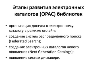Этапы развития электронных
каталогов (OPAC) библиотек
• организация доступа к электронному
каталогу в режиме онлайн;
• создание систем распределённого поиска
(Federated Search);
• создание электронных каталогов нового
поколения (Next Generation Catalogs);
• появление систем дискавери.
 