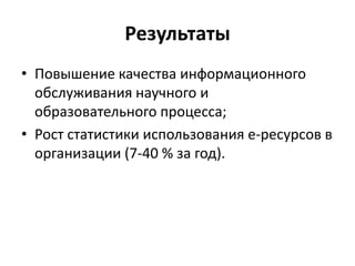Результаты
• Повышение качества информационного
обслуживания научного и
образовательного процесса;
• Рост статистики использования е-ресурсов в
организации (7-40 % за год).
 