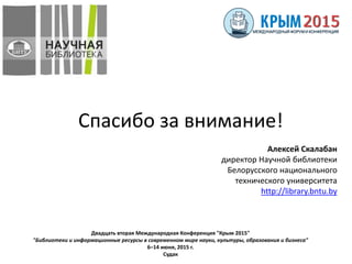 Двадцать вторая Международная Конференция "Крым 2015"
"Библиотеки и информационные ресурсы в современном мире науки, культуры, образования и бизнеса"
6–14 июня, 2015 г.
Судак
Спасибо за внимание!
Алексей Скалабан
директор Научной библиотеки
Белорусского национального
технического университета
http://library.bntu.by
 