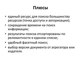 Плюсы
• единый ресурс для поиска большинства
ресурсов (точка доступа и авторизации);
• сокращение времени на поиск
информации;
• результаты поиска отсортированы по
релевантности в едином списке;
• удобный фасетный поиск;
• выбор версии документа от агрегатора или
издателя.
 