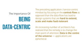 The prevailing application-/service-centric
mindset by focusing on the control-ﬂow as
opposed than the data-ﬂow has lead to
design systems that are hard to extend,
scale and make fault-tolerant
An increasing number of architects has
realised that the remedy is to change the
main point of attention: Data is the centre
of the universe — applications are
ephemeral
being
data-centric
The Importance Of
 
