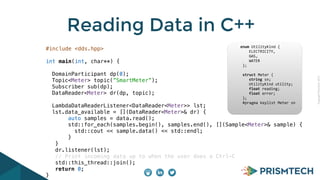 CopyrightPrismTech,2015
Reading Data in C++
#include <dds.hpp>
int main(int, char**) {
DomainParticipant dp(0);
Topic<Meter> topic(”SmartMeter”);
Subscriber sub(dp);
DataReader<Meter> dr(dp, topic);
LambdaDataReaderListener<DataReader<Meter>> lst;
lst.data_available = [](DataReader<Meter>& dr) {
auto samples = data.read();
std::for_each(samples.begin(), samples.end(), [](Sample<Meter>& sample) {
std::cout << sample.data() << std::endl;
}
}
dr.listener(lst);
// Print incoming data up to when the user does a Ctrl-C
std::this_thread::join();
return 0;
}
	
  	
  	
  	
  	
  enum	
  UtilityKind	
  {	
  
	
   	
  	
  	
  	
  ELECTRICITY,	
  
	
   	
  	
  	
  	
  GAS,	
  
	
   	
  	
  	
  	
  WATER	
  
	
  	
  	
  	
  	
  	
  };	
  
	
  	
  	
  	
  	
  	
  	
  
	
  	
  	
  	
  	
  	
  struct	
  Meter	
  {	
  
	
   	
  	
  	
  	
  string	
  sn;	
  
	
   	
  	
  	
  	
  UtilityKind	
  utility;	
  
	
   	
  	
  	
  	
  float	
  reading;	
  
	
   	
  	
  	
  	
  float	
  error;	
  
	
  	
  	
  	
  	
  	
  };	
  	
  	
  	
  	
  	
  	
  	
  	
  	
  	
  	
  	
  
	
  	
  	
  	
  	
  	
  #pragma	
  keylist	
  Meter	
  sn	
  
 