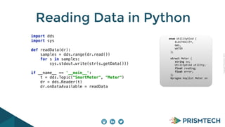 CopyrightPrismTech,2015
Reading Data in Python
import dds 
import sys 
 
def readData(dr):  
samples = dds.range(dr.read()) 
for s in samples: 
sys.stdout.write(str(s.getData())) 
 
if __name__ == '__main__': 
t = dds.Topic("SmartMeter", "Meter") 
dr = dds.Reader(t) 
dr.onDataAvailable = readData
	
  	
  	
  	
  	
  enum	
  UtilityKind	
  {	
  
	
   	
  	
  	
  	
  ELECTRICITY,	
  
	
   	
  	
  	
  	
  GAS,	
  
	
   	
  	
  	
  	
  WATER	
  
	
  	
  	
  	
  	
  	
  };	
  
	
  	
  	
  	
  	
  	
  	
  
	
  	
  	
  	
  	
  	
  struct	
  Meter	
  {	
  
	
   	
  	
  	
  	
  string	
  sn;	
  
	
   	
  	
  	
  	
  UtilityKind	
  utility;	
  
	
   	
  	
  	
  	
  float	
  reading;	
  
	
   	
  	
  	
  	
  float	
  error;	
  
	
  	
  	
  	
  	
  	
  };	
  	
  	
  	
  	
  	
  	
  	
  	
  	
  	
  	
  	
  
	
  	
  	
  	
  	
  	
  #pragma	
  keylist	
  Meter	
  sn	
  
 