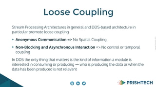 CopyrightPrismTech,2015
Stream Processing Architectures in general and DDS-based architecture in
particular promote loose coupling
Anonymous Communication => No Spatial Coupling
Non-Blocking and Asynchronous Interaction => No control or temporal
coupling
In DDS the only thing that matters is the kind of information a module is
interested in consuming or producing — who is producing the data or when the
data has been produced is not relevant
Loose Coupling
 