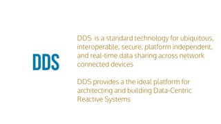 DDS is a standard technology for ubiquitous,
interoperable, secure, platform independent,
and real-time data sharing across network
connected devices
DDS provides a the ideal platform for
architecting and building Data-Centric
Reactive Systems
DDS
 