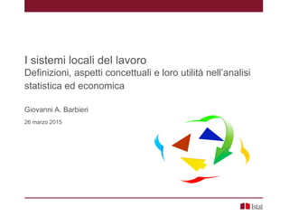 I sistemi locali del lavoro
Definizioni, aspetti concettuali e loro utilità nell’analisi
statistica ed economica
Giovanni A. Barbieri
26 marzo 2015
 