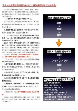 コンフリクトを共創造のプロセスと捉えるにあたり、我々は、
普段日常で行われている合意形成（実際には、合意に至ってい
ない妥協案が多いが）のプロセスを見直してみた。今までの話
し合いの場では、

１．自分のものの見方に同意を求める。

2.「あなたのものの見方を理解しました。あなた
も私のものの見方を理解しました。」というところに
たどり着く。

3.受容まで至ることは稀で、気が進まないまでも
相手に追従するか、妥協案に落ち着く。

ここで、問題となるのは、殆どの者が自分の意見と自分
自身（もしくは、相手の意見と相手そのもの）を切り離し
て捉えられない点である。

誰もが「自分の意見が受け容れられるか？（同意してもらえ
るか？）ということを「自分自身の評価」とむすびつけてしま
う。そして、それは強い「怖れ」を産む。特に、自分が熱心に
取り組んでいる課題の方がこのことは、顕著で、意見を否定さ
れると「自分自身を否定される」かのような錯覚に陥る。

その結果、その「怖れ」から自分を守るために、理論武装
し、相手の意見を受け容れる柔軟性を失っていく。
一方、H.キムジーハウス・D.スキビンスらの提唱する新しい
合意形成モデルでは、

1.相手と自分達を受容する。（相手の存在を受け
容れ、相手の意見だけでなく、その背景・存在そのも
のに興味を持つ）

2.その受容から出てくるアライメント・理解・同
意を共に作るという意図を持つ。

3.自分達に相違があり得るということも含めて協
働関係を創る。

4.不同意は、同意と同じくらいの価値を持つとみ
なされ、お互いの意見や相違を尊重するだけでなく、
それらに深い興味を抱く。

このプロセスにより、我々は相手から創ることができ
る。
我々は、新しい合意形成モデルを基にしたコンフリクト管理
６ステップモデルをもとに、それを体験・学習するワークショッ
プを開催した。
今までの合意形成は適切なのか？（新合意形成モデルの提案)
 