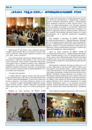 Стр. 10 Пресс-коктейль
«Класс года-2015»– муниципальный этап
Прошедший 18 мая «Класс года» завершил звездную
эстафету приключений. Весь год учащиеся получали гра-
моты и дипломы, чтобы в мае подняться на сцену и ска-
зать: «Мы – класс года-2015!»
Елена Валентиновна Евлентьева приветствовала всех
участников и зрителей. Она сказала о том, что сегодня
смогут выступить только лучшие коллективы. Представи-
тели разных школ и возрастов покажут свои творческие
способности, тем самым позволят жюри определиться с
выбором. Ведущая напомнила зрителям, что решающую
роль в подсчёте голосов сыграет конкурс Портфолио, ито-
ги которого уже подведены.
А теперь о выступлении.
С образа Василия Тёркина начали своё выступление
учащиеся нашей школы 6Б класса (классный руководитель
– Энгель Галина Владимировна). А потом мы, словно вер-
нулись в прошлое - под песню «Хвастать, милая, не ста-
ну…» девушки и парни инсценировали фрагмент возвра-
щения солдата домой с войны. Финальная композиция
«Нам нужен мир» тоже никого не оставила равнодушны-
ми.
Вторым по счёту выступал 6В МАОУ «СОШ
№6» (классный руководитель-Альбина Васильевна Егоро-
ва). Чтобы мы познакомились с информацией о ребятах,
нашему вниманию предложили фильм с комментарием.
Было интересно окунуться в жизнь другой школы. Тем
более, по словам рассказчиков, в их «шумном дружном
классе все ребята на подбор». А для большего убеждения
на сцену поднялась классный руководитель, которая с лю-
бовью и гордостью сказала о каждом ученике: «Каждый у
нас лучший!» Исполненный флэшмоб охватил не только
выступающих, но и зрителей, пришедших поддержать
школу №6.
Под номером 3 выступал 7Б МАОУ «СОШ №
6» (классный руководитель – Марина Ивановна Шумаро-
ва). Эти учащиеся начали с флэшмоба, а потом познакоми-
ли всех с информацией о своём классе «Мы любим бегать,
прыгать, драться и, конечно, посмеяться». Нам очень по-
нравилась песня, которую ребята исполнили: «Самая глав-
ная в жизни профессия – быть человеком!»
Далее на сцене появился 6Б МБОУ «СОШ №
15» (классный руководитель – Марина Васильевна Карю-
кова). Учащиеся начали с того, что прочитали реп про по-
сёлок, школу, класс. Финальная песня «Родина моя» была
интересна тем, что на сцене появлялись дети, одетые сим-
волично в белые, красные и синие футболки (цвета россий-
ского флага).
Долгожданное появление 5А класса удивило нас и на
этот раз. Представьте: два агента 007: Настя и Ваня пыта-
ются решить очень важную задачу – найти самый лучший
класс. Они организуют это как объявление Оскара. Напри-
мер, первую номинацию «Самый интеллектуальный класс»
вручает Гончарова Татьяна Павловна, она называет 5А.
Номинацию «Самый творческий класс» вручает Замалтди-
нова Наталья Викторовна. Президент школьной республи-
ки «Рефит» тоже назвала 5А. Колокутская Анна Алексан-
дровна объявляет 5А в качестве номинантов на звание
«Самый спортивный класс», а для вручения последней
награды «Самый дружный класс» пригласили человека из
зала, им оказался всем известный Николай К., назвавший
5А.
Таким образом, ведущие подвели итог: «По количеству
 
