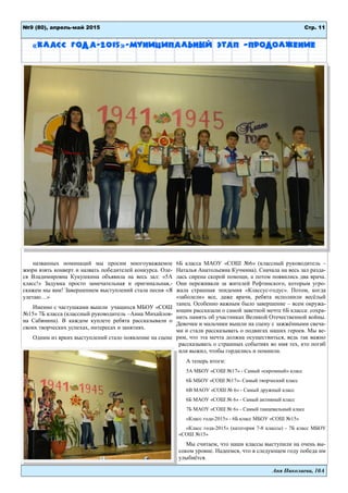 Аня Николаева, 10А
Стр. 11№9 (80), апрель-май 2015
«Класс года-2015»-муниципальный этап –продолжение
названных номинаций мы просим многоуважаемое
жюри взять конверт и назвать победителей конкурса. Оле-
ся Владимировна Кукушкина объявила на весь зал: «5А
класс!» Задумка просто замечательная и оригинальная,-
скажем мы вам! Завершением выступлений стала песня «Я
улетаю…»
Именно с частушками вышли учащихся МБОУ «СОШ
№15» 7Б класса (классный руководитель –Анна Михайлов-
на Сабянина). В каждом куплете ребята рассказывали о
своих творческих успехах, интересах и занятиях.
Одним из ярких выступлений стало появление на сцене
6Б класса МАОУ «СОШ №6» (классный руководитель –
Наталья Анатольевна Кучмина). Сначала на весь зал разда-
лась сирена скорой помощи, а потом появились два врача.
Они переживали за жителей Рефтинского, которым угро-
жала страшная эпидемия «Классус-годус». Потом, когда
«заболели» все, даже врачи, ребята исполнили весёлый
танец. Особенно важным было завершение – всем окружа-
ющим рассказали о самой заветной мечте 6Б класса: сохра-
нить память об участниках Великой Отечественной войны.
Девочки и мальчики вышли на сцену с зажжёнными свеча-
ми и стали рассказывать о подвигах наших героев. Мы ве-
рим, что эта мечта должна осуществиться, ведь так важно
рассказывать о страшных событиях во имя тех, кто погиб
или выжил, чтобы гордились и помнили.
А теперь итоги:
5А МБОУ «СОШ №17» - Самый «скромный» класс
6Б МБОУ «СОШ №17»- Самый творческий класс
6В МАОУ «СОШ № 6» - Самый дружный класс
6Б МАОУ «СОШ № 6» - Самый активный класс
7Б МАОУ «СОШ № 6» - Самый танцевальный класс
«Класс года-2015» - 6Б класс МБОУ «СОШ №15»
«Класс года-2015» (категория 7-8 классы) - 7Б класс МБОУ
«СОШ №15»
Мы считаем, что наши классы выступили на очень вы-
соком уровне. Надеемся, что в следующем году победа им
улыбнётся.
 